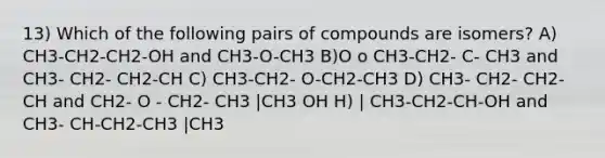 13) Which of the following pairs of compounds are isomers? A) CH3-CH2-CH2-OH and CH3-O-CH3 B)O o CH3-CH2- C- CH3 and CH3- CH2- CH2-CH C) CH3-CH2- O-CH2-CH3 D) CH3- CH2- CH2-CH and CH2- O - CH2- CH3 |CH3 OH H) | CH3-CH2-CH-OH and CH3- CH-CH2-CH3 |CH3