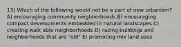 13) Which of the following would not be a part of new urbanism? A) encouraging community neighborhoods B) encouraging compact developments embedded in natural landscapes C) creating walk able neighborhoods D) razing buildings and neighborhoods that are "old" E) promoting mix land uses