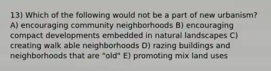 13) Which of the following would not be a part of new urbanism? A) encouraging community neighborhoods B) encouraging compact developments embedded in natural landscapes C) creating walk able neighborhoods D) razing buildings and neighborhoods that are "old" E) promoting mix land uses