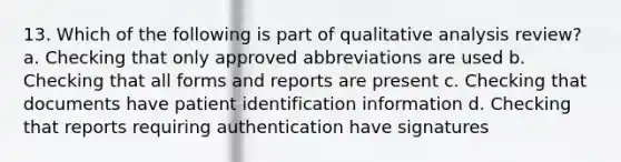 13. Which of the following is part of qualitative analysis review? a. Checking that only approved abbreviations are used b. Checking that all forms and reports are present c. Checking that documents have patient identification information d. Checking that reports requiring authentication have signatures