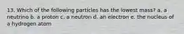 13. Which of the following particles has the lowest mass? a. a neutrino b. a proton c. a neutron d. an electron e. the nucleus of a hydrogen atom