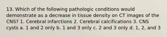 13. Which of the following pathologic conditions would demonstrate as a decrease in tissue density on CT images of the CNS? 1. Cerebral infarctions 2. Cerebral calcifications 3. CNS cysts a. 1 and 2 only b. 1 and 3 only c. 2 and 3 only d. 1, 2, and 3