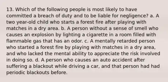 13. Which of the following people is most likely to have committed a breach of duty and to be liable for negligence? a. A two year-old child who starts a forest fire after playing with matches in a dry area. b. A person without a sense of smell who causes an explosion by lighting a cigarette in a room filled with flammable gas that has an odor. c. A mentally retarded person who started a forest fire by playing with matches in a dry area, and who lacked the mental ability to appreciate the risk involved in doing so. d. A person who causes an auto accident after suffering a blackout while driving a car, and that person had had periodic blackouts before.