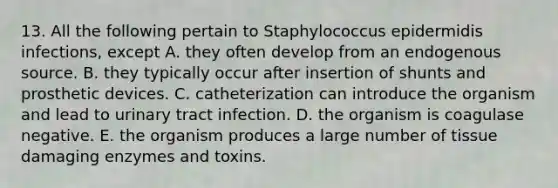 13. All the following pertain to Staphylococcus epidermidis infections, except A. they often develop from an endogenous source. B. they typically occur after insertion of shunts and prosthetic devices. C. catheterization can introduce the organism and lead to urinary tract infection. D. the organism is coagulase negative. E. the organism produces a large number of tissue damaging enzymes and toxins.