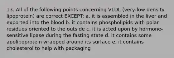 13. All of the following points concerning VLDL (very-low density lipoprotein) are correct EXCEPT: a. it is assembled in the liver and exported into the blood b. it contains phospholipids with polar residues oriented to the outside c. it is acted upon by hormone-sensitive lipase during the fasting state d. it contains some apolipoprotein wrapped around its surface e. it contains cholesterol to help with packaging