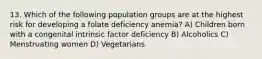 13. Which of the following population groups are at the highest risk for developing a folate deficiency anemia? A) Children born with a congenital intrinsic factor deficiency B) Alcoholics C) Menstruating women D) Vegetarians