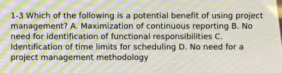 1-3 Which of the following is a potential benefit of using project management? A. Maximization of continuous reporting B. No need for identification of functional responsibilities C. Identification of time limits for scheduling D. No need for a project management methodology
