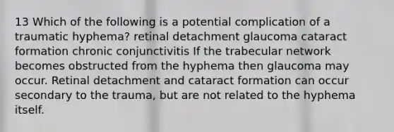 13 Which of the following is a potential complication of a traumatic hyphema? retinal detachment glaucoma cataract formation chronic conjunctivitis If the trabecular network becomes obstructed from the hyphema then glaucoma may occur. Retinal detachment and cataract formation can occur secondary to the trauma, but are not related to the hyphema itself.