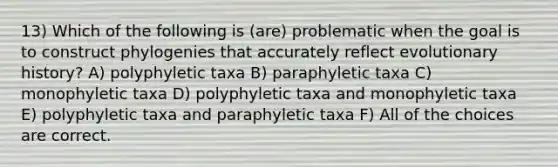 13) Which of the following is (are) problematic when the goal is to construct phylogenies that accurately reflect evolutionary history? A) polyphyletic taxa B) paraphyletic taxa C) monophyletic taxa D) polyphyletic taxa and monophyletic taxa E) polyphyletic taxa and paraphyletic taxa F) All of the choices are correct.