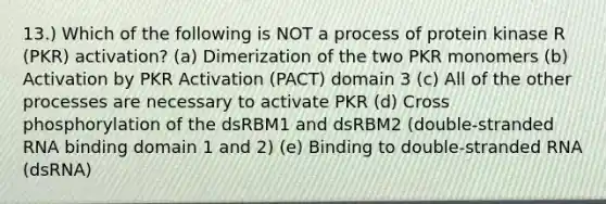 13.) Which of the following is NOT a process of protein kinase R (PKR) activation? (a) Dimerization of the two PKR monomers (b) Activation by PKR Activation (PACT) domain 3 (c) All of the other processes are necessary to activate PKR (d) Cross phosphorylation of the dsRBM1 and dsRBM2 (double-stranded RNA binding domain 1 and 2) (e) Binding to double-stranded RNA (dsRNA)