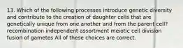 13. Which of the following processes introduce genetic diversity and contribute to the creation of daughter cells that are genetically unique from one another and from the parent cell? recombination independent assortment meiotic cell division fusion of gametes All of these choices are correct.