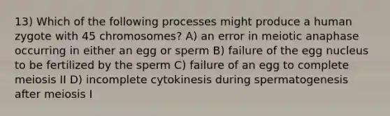 13) Which of the following processes might produce a human zygote with 45 chromosomes? A) an error in meiotic anaphase occurring in either an egg or sperm B) failure of the egg nucleus to be fertilized by the sperm C) failure of an egg to complete meiosis II D) incomplete cytokinesis during spermatogenesis after meiosis I