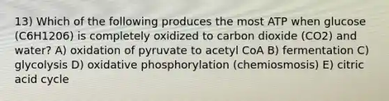 13) Which of the following produces the most ATP when glucose (C6H1206) is completely oxidized to carbon dioxide (CO2) and water? A) oxidation of pyruvate to acetyl CoA B) fermentation C) glycolysis D) oxidative phosphorylation (chemiosmosis) E) citric acid cycle