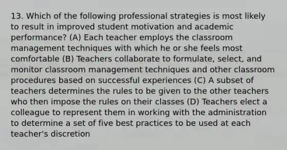 13. Which of the following professional strategies is most likely to result in improved student motivation and academic performance? (A) Each teacher employs the classroom management techniques with which he or she feels most comfortable (B) Teachers collaborate to formulate, select, and monitor classroom management techniques and other classroom procedures based on successful experiences (C) A subset of teachers determines the rules to be given to the other teachers who then impose the rules on their classes (D) Teachers elect a colleague to represent them in working with the administration to determine a set of five best practices to be used at each teacher's discretion