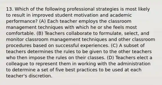 13. Which of the following professional strategies is most likely to result in improved student motivation and academic performance? (A) Each teacher employs the classroom management techniques with which he or she feels most comfortable. (B) Teachers collaborate to formulate, select, and monitor classroom management techniques and other classroom procedures based on successful experiences. (C) A subset of teachers determines the rules to be given to the other teachers who then impose the rules on their classes. (D) Teachers elect a colleague to represent them in working with the administration to determine a set of five best practices to be used at each teacher's discretion.