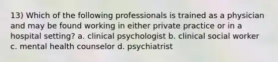 13) Which of the following professionals is trained as a physician and may be found working in either private practice or in a hospital setting? a. clinical psychologist b. clinical social worker c. mental health counselor d. psychiatrist