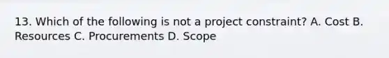 13. Which of the following is not a project constraint? A. Cost B. Resources C. Procurements D. Scope