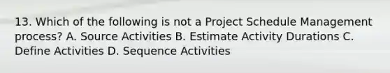 13. Which of the following is not a Project Schedule Management process? A. Source Activities B. Estimate Activity Durations C. Define Activities D. Sequence Activities