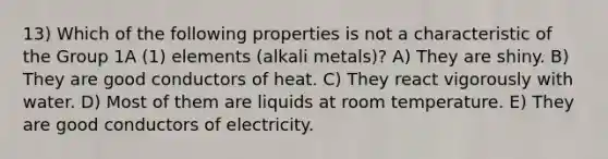 13) Which of the following properties is not a characteristic of the Group 1A (1) elements (alkali metals)? A) They are shiny. B) They are good conductors of heat. C) They react vigorously with water. D) Most of them are liquids at room temperature. E) They are good conductors of electricity.