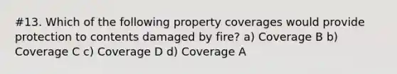 #13. Which of the following property coverages would provide protection to contents damaged by fire? a) Coverage B b) Coverage C c) Coverage D d) Coverage A