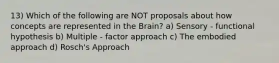 13) Which of the following are NOT proposals about how concepts are represented in the Brain? a) Sensory - functional hypothesis b) Multiple - factor approach c) The embodied approach d) Rosch's Approach