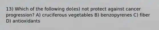 13) Which of the following do(es) not protect against cancer progression? A) cruciferous vegetables B) benzopyrenes C) fiber D) antioxidants