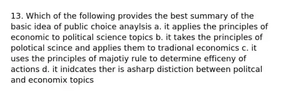 13. Which of the following provides the best summary of the basic idea of public choice anaylsis a. it applies the principles of economic to political science topics b. it takes the principles of polotical scince and applies them to tradional economics c. it uses the principles of majotiy rule to determine efficeny of actions d. it inidcates ther is asharp distiction between politcal and economix topics