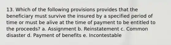 13. Which of the following provisions provides that the beneficiary must survive the insured by a specified period of time or must be alive at the time of payment to be entitled to the proceeds? a. Assignment b. Reinstatement c. Common disaster d. Payment of benefits e. Incontestable