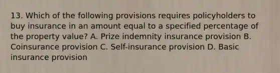 13. Which of the following provisions requires policyholders to buy insurance in an amount equal to a specified percentage of the property value? A. Prize indemnity insurance provision B. Coinsurance provision C. Self-insurance provision D. Basic insurance provision