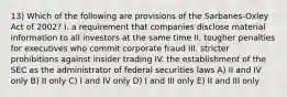 13) Which of the following are provisions of the Sarbanes-Oxley Act of 2002? I. a requirement that companies disclose material information to all investors at the same time II. tougher penalties for executives who commit corporate fraud III. stricter prohibitions against insider trading IV. the establishment of the SEC as the administrator of federal securities laws A) II and IV only B) II only C) I and IV only D) I and III only E) II and III only