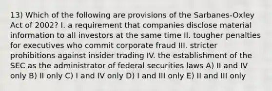 13) Which of the following are provisions of the Sarbanes-Oxley Act of 2002? I. a requirement that companies disclose material information to all investors at the same time II. tougher penalties for executives who commit corporate fraud III. stricter prohibitions against insider trading IV. the establishment of the SEC as the administrator of federal securities laws A) II and IV only B) II only C) I and IV only D) I and III only E) II and III only