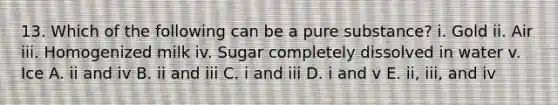 13. Which of the following can be a pure substance? i. Gold ii. Air iii. Homogenized milk iv. Sugar completely dissolved in water v. Ice A. ii and iv B. ii and iii C. i and iii D. i and v E. ii, iii, and iv