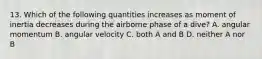 13. Which of the following quantities increases as moment of inertia decreases during the airborne phase of a dive? A. angular momentum B. angular velocity C. both A and B D. neither A nor B