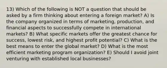 13) Which of the following is NOT a question that should be asked by a firm thinking about entering a foreign market? A) Is the company organized in terms of marketing, production, and financial aspects to successfully compete in international markets? B) What specific markets offer the greatest chance for success, lowest risk, and highest profit potential? C) What is the best means to enter the global market? D) What is the most efficient marketing program organization? E) Should I avoid joint venturing with established local businesses?