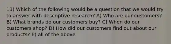 13) Which of the following would be a question that we would try to answer with descriptive research? A) Who are our customers? B) What brands do our customers buy? C) When do our customers shop? D) How did our customers find out about our products? E) all of the above