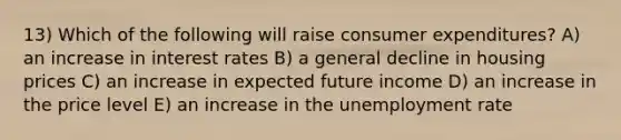 13) Which of the following will raise consumer expenditures? A) an increase in interest rates B) a general decline in housing prices C) an increase in expected future income D) an increase in the price level E) an increase in the unemployment rate