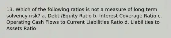 13. Which of the following ratios is not a measure of long-term solvency risk? a. Debt /Equity Ratio b. Interest Coverage Ratio c. Operating Cash Flows to Current Liabilities Ratio d. Liabilities to Assets Ratio