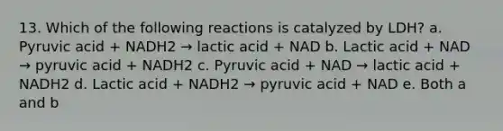 13. Which of the following reactions is catalyzed by LDH? a. Pyruvic acid + NADH2 → lactic acid + NAD b. Lactic acid + NAD → pyruvic acid + NADH2 c. Pyruvic acid + NAD → lactic acid + NADH2 d. Lactic acid + NADH2 → pyruvic acid + NAD e. Both a and b