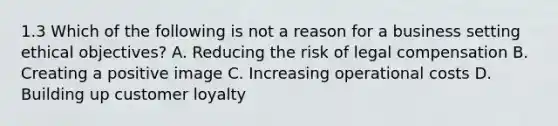 1.3 Which of the following is not a reason for a business setting ethical objectives? A. Reducing the risk of legal compensation B. Creating a positive image C. Increasing operational costs D. Building up customer loyalty