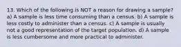 13. Which of the following is NOT a reason for drawing a sample? a) A sample is less time consuming than a census. b) A sample is less costly to administer than a census. c) A sample is usually not a good representation of the target population. d) A sample is less cumbersome and more practical to administer.