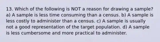 13. Which of the following is NOT a reason for drawing a sample? a) A sample is less time consuming than a census. b) A sample is less costly to administer than a census. c) A sample is usually not a good representation of the target population. d) A sample is less cumbersome and more practical to administer.