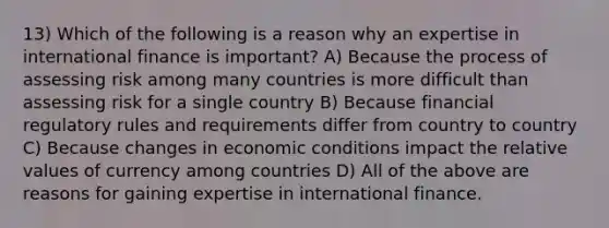 13) Which of the following is a reason why an expertise in international finance is important? A) Because the process of assessing risk among many countries is more difficult than assessing risk for a single country B) Because financial regulatory rules and requirements differ from country to country C) Because changes in economic conditions impact the relative values of currency among countries D) All of the above are reasons for gaining expertise in international finance.