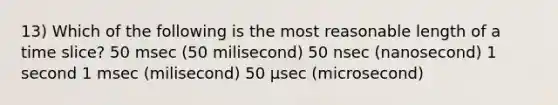 13) Which of the following is the most reasonable length of a time slice? 50 msec (50 milisecond) 50 nsec (nanosecond) 1 second 1 msec (milisecond) 50 µsec (microsecond)