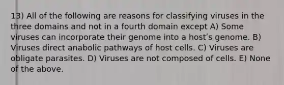 13) All of the following are reasons for classifying viruses in the three domains and not in a fourth domain except A) Some viruses can incorporate their genome into a hostʹs genome. B) Viruses direct anabolic pathways of host cells. C) Viruses are obligate parasites. D) Viruses are not composed of cells. E) None of the above.