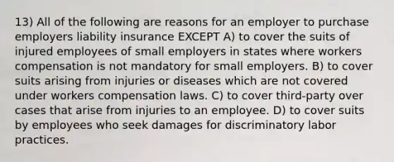 13) All of the following are reasons for an employer to purchase employers liability insurance EXCEPT A) to cover the suits of injured employees of small employers in states where workers compensation is not mandatory for small employers. B) to cover suits arising from injuries or diseases which are not covered under workers compensation laws. C) to cover third-party over cases that arise from injuries to an employee. D) to cover suits by employees who seek damages for discriminatory labor practices.