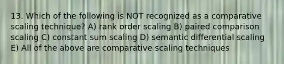 13. Which of the following is NOT recognized as a comparative scaling technique? A) rank order scaling B) paired comparison scaling C) constant sum scaling D) semantic differential scaling E) All of the above are comparative scaling techniques