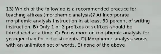 13) Which of the following is a recommended practice for teaching affixes (morphemic analysis)? A) Incorporate morphemic analysis instruction in at least 50 percent of writing instruction. B) Only 1 or 2 prefixes or suffixes should be introduced at a time. C) Focus more on morphemic analysis for younger than for older students. D) Morphemic analysis works with an unlimited set of words. E) none of the above