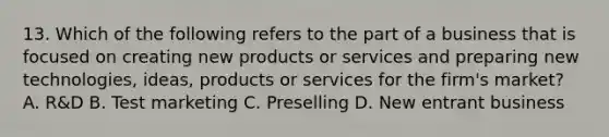 13. Which of the following refers to the part of a business that is focused on creating new products or services and preparing new technologies, ideas, products or services for the firm's market? A. R&D B. Test marketing C. Preselling D. New entrant business