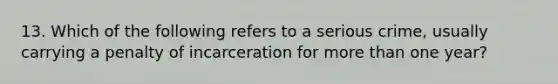 13. Which of the following refers to a serious crime, usually carrying a penalty of incarceration for more than one year?