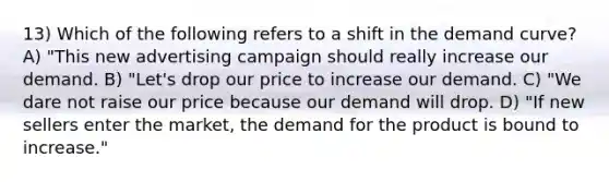 13) Which of the following refers to a shift in the demand curve? A) "This new advertising campaign should really increase our demand. B) "Let's drop our price to increase our demand. C) "We dare not raise our price because our demand will drop. D) "If new sellers enter the market, the demand for the product is bound to increase."